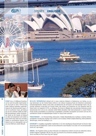 64
SYDNEY hat ca. 3,6 Millionen Einwohner
und ist somit die größte Stadt Australi-
ens. Sie wurde im Jahre 1788 als erste
weiße Siedlung Australiens gegründet.
Aufgrund der beeindruckenden Lage di-
rekt am pazifischen Ozean, gilt Sydney
als eine der schönsten Städte der Welt.
Mit kilometerlangen weißen Sandsträn-
den direkt vor der Haustür ist Sydney
vor allem bei Einwanderern sehr beliebt.
Somit bietet diese Stadt eine einmalige
Vielfalt an verschiedenen Kulturen und
dadurch auch ein Lebensgefühl, das es
so auf der Welt kein zweites Mal gibt.
Die ELSTA- PARTNERSCHULE befindet sich in einem modernen Gebäude im Stadtzentrum von Sydney, nur we-
nige Gehminuten von der Central Station entfernt. In der näheren Umgebung finden die Teilnehmer verschiedene
Einkaufsmöglichkeiten, Banken sowie Cafés und Restaurants der heimischen und internationalen Küche. Die ge-
räumige Studenten Lounge lädt zum Freunde treffen oder einfach zum Entspannen ein. Den Studenten steht ein
Study Center mit insgesamt 20 PCs zur Verfügung. Die Schule ist Mitglied des internationalen Verbandes privater
Sprachschulen IALC und ist vom nationalen Institut NEAS akkreditiert. Alle Unterrichtsstunden in unserer Partner-
schule werden ausschließlich von akademisch ausgebildeten Lehrkräften durchgeführt und werden nicht wie oft in
australischen Schulen mit selbstständigem Studium im Study Center verbracht.
FREIZEITANGEBOT – z.B. Filmnachmittage, Weinproben, Fußball-/Basketballturniere, Ausflüge zu Sydneys Sehens-
würdigkeiten, Pub Besuche,Ausflüge nach Canberra und ins Outback,Whale  Dolphin Watching, Hafenrundfahrten,
Wanderungen, sowie Surf-Ausflüge u.v.m.
UNTERKUNFT in sorgfältig ausgewählten Gastfamilien im EZ ohne Verpflegung (Privatunterkunft mit Küchen-/Bad-
benutzung) oder mit Halbpension. Zudem ist eine Unterkunft in einer Residenz im DZ oder im EZ mit Gemeinschafts-
küche und –bad möglich.
ANREISE – Der Flughafen Sydney ist etwa 8 Kilometer vom Stadtzentrum entfernt und wird von zahlreichen interna-
tionalen Fluglinien angeflogen. Mit Taxi, Bus oder Zug erreichen Sie schnell Ihre jeweilige Unterkunft.
Gerne vermitteln wir Ihnen einen Flug nach Sydney!
SYDNEYI•AUSTRALIEN
SYDNEY • ENGLISCH
 