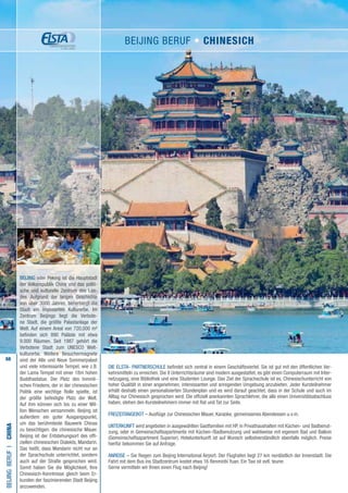 68
DIE ELSTA- PARTNERSCHULE befindet sich zentral in einem Geschäftsviertel. Sie ist gut mit den öffentlichen Ver-
kehrsmitteln zu erreichen. Die 8 Unterrichtsräume sind modern ausgestattet, es gibt einen Computerraum mit Inter-
netzugang, eine Bibliothek und eine Studenten Lounge. Das Ziel der Sprachschule ist es, Chinesischunterricht von
hoher Qualität in einer angenehmen, interessanten und anregenden Umgebung anzubieten. Jeder Kursteilnehmer
erhält deshalb einen personalisierten Stundenplan und es wird darauf geachtet, dass in der Schule und auch im
Alltag nur Chinesisch gesprochen wird. Die offiziell anerkannten Sprachlehrer, die alle einen Universitätsabschluss
haben, stehen den Kursteilnehmern immer mit Rat und Tat zur Seite.
FREIZEITANGEBOT – Ausflüge zur Chinesischen Mauer, Karaoke, gemeinsames Abendessen u.v.m.
UNTERKUNFT wird angeboten in ausgewählten Gastfamilien mit HP, in Privathaushalten mit Küchen- und Badbenut-
zung, oder in Gemeinschaftsapartments mit Küchen-/Badbenutzung und wahlweise mit eigenem Bad und Balkon
(Gemeinschaftsapartment Superior). Hotelunterkunft ist auf Wunsch selbstverständlich ebenfalls möglich. Preise
hierfür bekommen Sie auf Anfrage.
ANREISE – Sie fliegen zum Beijing International Airport. Der Flughafen liegt 27 km nordöstlich der Innenstadt. Die
Fahrt mit dem Bus ins Stadtzentrum kostet etwa 16 Renminbi Yuan. Ein Taxi ist evtl. teurer.
Gerne vermitteln wir Ihnen einen Flug nach Beijing!
BeijingBERUFI•China
BEIJING oder Peking ist die Hauptstadt
der Volksrepublik China und das politi-
sche und kulturelle Zentrum des Lan-
des. Aufgrund der langen Geschichte
von über 3000 Jahren, beherbergt die
Stadt ein imposantes Kulturerbe. Im
Zentrum Beijings liegt die Verbote-
ne Stadt, die größte Palastanlage der
Welt. Auf einem Areal von 720,000 m²
befinden sich 890 Paläste mit etwa
9.000 Räumen. Seit 1987 gehört die
Verbotene Stadt zum UNESCO Welt-
kulturerbe. Weitere Besuchermagnete
sind der Alte und Neue Sommerpalast
und viele interessante Tempel, wie z.B.
der Lama Tempel mit einer 18m hohen
Buddhastatue. Der Platz des himmli-
schen Friedens, der in der chinesischen
Politik eine wichtige Rolle spielte, ist
der größte befestigte Platz der Welt.
Auf ihm können sich bis zu einer Mil-
lion Menschen versammeln. Beijing ist
außerdem ein guter Ausgangspunkt,
um das berühmteste Bauwerk Chinas
zu besichtigen: die chinesische Mauer.
Beijing ist der Entstehungsort des offi-
ziellen chinesischen Dialekts, Mandarin.
Das heißt, dass Mandarin nicht nur an
der Sprachschule unterrichtet, sondern
auch auf der Straße gesprochen wird.
Somit haben Sie die Möglichkeit, Ihre
Chinesisch-Kenntnisse gleich beim Er-
kunden der faszinierenden Stadt Beijing
anzuwenden.
Beijing BERUF • Chinesich
 