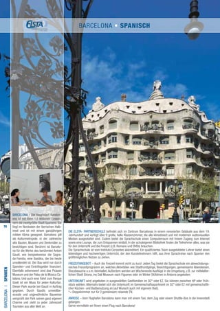 70
Die ELSTA- PARTNERSCHULE befindet sich im Zentrum Barcelonas in einem renovierten Gebäude aus dem 19.
Jahrhundert und verfügt über 9 große, helle Klassenzimmer, die alle klimatisiert und mit modernen audiovisuellen
Medien ausgestattet sind. Zudem bietet die Sprachschule einen Computerraum mit freiem Zugang zum Internet
sowie eine Lounge, die zum Entspannen einlädt. In der schuleigenen Bibliothek finden die Teilnehmer alles, was sie
für den Unterricht und die Freizeit (z.B. Romane und DVDs) brauchen.
Die Sprachschule ist vom Instituto Cervantes akkreditiert. Ein qualifiziertes Team ausgebildeter Lehrer bietet einen
lebendigen und hochwertigen Unterricht, der den Kursteilnehmern hilft, aus ihrer Sprachreise nach Spanien den
größtmöglichen Nutzen zu ziehen.
FREIZEITANGEBOT – Auch die Freizeit kommt nicht zu kurz! Jeden Tag bietet die Sprachschule ein abwechslungs-
reiches Freizeitprogramm an, welches Aktivitäten wie Stadtrundgänge, Besichtigungen, gemeinsame Abendessen,
Discobesuche u.v.m. beinhaltet. Außerdem werden am Wochenende Ausflüge in die Umgebung, z.B. zur mittelalter-
lichen Stadt Girona, ins Dalí Museum nach Figueres oder im Winter Skifahren in Andorra angeboten.
UNTERKUNFT wird angeboten in ausgewählten Gastfamilien im DZ* oder EZ. Sie können zwischen HP oder Früh-
stück wählen. Alternativ bietet sich die Unterkunft im Gemeinschaftsapartment im DZ* oder EZ mit gemeinschaftli-
cher Küchen- und Badbenutzung an (auf Wunsch auch mit eigenem Bad).
*= Doppelzimmer nur für 2 gemeinsam reisende TN.
ANREISE – Vom Flughafen Barcelona kann man mit einem Taxi, dem Zug oder einem Shuttle-Bus in die Innenstadt
gelangen.
Gerne vermitteln wir Ihnen einen Flug nach Barcelona!
BARCELONAI•Spanien
BARCELONA - Die Hauptstadt Kataloni-
ens ist mit ihren 1,6 Millionen Einwoh-
nern die zweitgrößte Stadt Spaniens. Sie
liegt im Nordosten der iberischen Halb-
insel und ist mit einem ganzjährigen
milden Klima gesegnet. Barcelona gilt
als Kulturmetropole, in der zahlreiche
alte Bauten, Museen und Denkmäler zu
besichtigen sind. Berühmt ist Barcelo-
na für die Werke des berühmten Antoni
Gaudí, wie beispielsweise die Sagra-
da Familia, eine Basilika, die bis heute
unvollendet ist. Der Bau wird nur durch
Spenden- und Eintrittsgelder finanziert.
Ebenfalls sehenswert sind das Picasso
Museum und der Palau de la Música Ca-
talana. Und auch eine Fahrt zum Parque
Güell ist ein Muss für jeden Kulturfan.
Dieser Park wurde bei Gaudí in Auftrag
gegeben. Durch Gaudís umweltbe-
wusste und ungewöhnliche Bauweise
versprüht der Park seinen ganz eigenen
Charme und zieht zu jeder Jahreszeit
Touristen aus aller Welt an.
BARCELONA • Spanisch
 