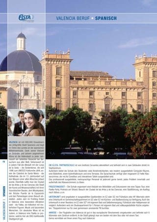 72
DIE ELSTA- PARTNERSCHULE ist vom Instituto Cervantes akkreditiert und befindet sich in zwei Gebäuden direkt im
Stadtzentrum.
Außerdem bietet die Schule den Studenten viele Annehmlichkeiten, wie modern ausgestattete Computer-Räume,
eine Bibliothek, einen Aufenthaltsraum und eine Terrasse. Die Sprachschule verfügt über insgesamt 22 helle Klas-
senzimmer, die mit Air Condition und interaktiven Tafeln ausgestattet sind.
Das professionell ausgebildete, mehrsprachige Personal ist jederzeit gerne bereit, jedes Problem innerhalb und
außerhalb des Klassenzimmers zu lösen.
FREIZEITANGEBOT – Die Schule organisiert eine Vielzahl von Aktivitäten und Exkursionen wie eine Tapas-Tour, eine
Paella-Party, Picknick am Strand, Besuch der Ciudad de las Artes y de las Ciencias, eine Stadtführung, ein Ausflug
nach Xàtiva u.v.m.
UNTERKUNFT wird angeboten in ausgewählten Gastfamilien im EZ oder DZ mit Frühstück oder HP. Alternativ steht
eine Unterkunft im Gemeinschaftsapartment im DZ oder EZ mit Küchen- und Badbenutzung zur Verfügung.Auch die
Unterkunft in einer Residenz im EZ oder DZ* mit eigenem Bad und Selbstversorgung, Frühstück oder Halbpension ist
möglich. Außerdem wird ein Studioapartment für 1 Person mit eigenem Bad und vollausgestatteter Küche angebo-
ten. *Doppelzimmer nur für zwei gemeinsam anreisende TN buchbar.
ANREISE – Der Flughafen von Valencia ist gut in das europäische Streckennetz eingebunden und befindet sich 8
Kilometer vom Zentrum entfernt. In die Stadt gelangt man am besten mit dem Bus oder mit einem Taxi.
Gerne vermitteln wir Ihnen einen Flug nach Valencia!
VALENCIABERUFI•Spanien
VALENCIA ist mit 800.000 Einwohnern
die drittgrößte Stadt Spaniens und liegt
im Osten des Landes an der spanischen
Mittelmeerküste. Dank seiner Vielzahl
an Stränden und seinem angenehmen
Klima ist die Hafenstadt zu jeder Jah-
reszeit ein beliebtes Reiseziel bei Be-
suchern aus aller Welt. Sehenswert ist
in jedem Fall die Altstadt mit der Lonja
de la Seda – die Seidenbörse, die seit
1996 zum UNESCO Kulturerbe zählt, so-
wie die Catedral de Santa Maria - die
Kathedrale, die im 13. Jahrhundert auf
den Mauern einer alten Moschee erbaut
wurde. Ebenfalls sollte man der Ciudad
de las Artes y de las Ciencias (die Stadt
der Kunst und Wissenschaften) mit ihren
futuristischen Bauten, dem Musikpalast,
der Brücke Puente de la Exposición
und den Parkanlagen einen Besuch ab-
statten. Jedes Jahr im Frühling findet
in Valencia eine besondere Attraktion
statt - die Fallas, ein Volksfest mit me-
terhohen Figuren, Musik und tanzenden
Menschen. Ein absolutes Muss ist es
zudem, in Valencia eine Paella zu pro-
bieren, welche hier als DAS traditionelle
Stadtgericht gilt.
VALENCIA bERUF • Spanisch
 