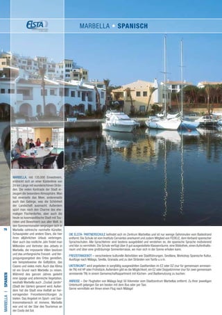 76
DIE ELSTA- PARTNERSCHULE befindet sich im Zentrum Marbellas und ist nur wenige Gehminuten vom Badestrand
entfernt. Die Schule ist vom Instituto Cervantes anerkannt und zudem Mitglied von FEDELE, dem Verband spanischer
Sprachschulen. Alle Sprachlehrer sind bestens ausgebildet und verstehen es, die spanische Sprache motivierend
und klar zu vermitteln. Die Schule verfügt über 8 gut ausgestattete Klassenräume, eine Bibliothek, einen Aufenthalts-
raum und über eine großräumige Sonnenterrasse, wo man sich in der Sonne erholen kann.
FREIZEITANGEBOT – verschiedene kulturelle Aktivitäten wie Stadtführungen, Sevillana, Workshop Spanische Kultur,
Ausflüge nach Málaga, Sevilla, Granada und zu den Stränden von Tarifa u.v.m.
UNTERKUNFT wird angeboten in sorgfältig ausgewählten Gastfamilien im EZ oder DZ (nur für gemeinsam anreisen-
de TN) mit HP oder Frühstück.Außerdem gibt es die Möglichkeit, ein EZ oder Doppelzimmer (nur für zwei gemeinsam
anreisende TN) in einem Gemeinschaftsapartment mit Küchen- und Badbenutzung zu buchen.
ANREISE – Der Flughafen von Málaga liegt 50 Kilometer vom Stadtzentrum Marbellas entfernt. Zu Ihrer jeweiligen
Unterkunft gelangen Sie am besten mit dem Bus oder per Taxi.
Gerne vermitteln wir Ihnen einen Flug nach Málaga!
MARBELLAI•Spanien
MARBELLA, mit 135.000 Einwohnern,
erstreckt sich an einer Küstenlinie von
24 km Länge mit wunderschönen Strän-
den. Die vielen Kontraste der Stadt er-
zeugen die besondere Atmosphäre. Man
hat einerseits das Meer, andererseits
auch das Gebirge, was die Schönheit
der Landschaft ausmacht. Außerdem
spürt man noch den Charme des ehe-
maligen Fischerdorfes, aber auch die
heute so kosmopolitische Stadt mit Tou-
risten und Bewohnern aus aller Welt. In
den Sommermonaten vergnügen sich in
Marbella zahlreiche namhafte Künstler,
Schauspieler und andere Stars, die hier
ihren alljährlichen Urlaub verbringen.
Aber auch das restliche Jahr findet man
Millionäre und Vertreter des Jetsets in
Marbella, die imposante Villen besitzen
und das umfangreiche Freizeit- und Ver-
gnügungsangebot des Ortes genießen,
wie beispielsweise die Golfplätze, das
Casino und vieles mehr. Auch das Klima
ist ein Grund nach Marbella zu reisen.
Während des ganzen Jahres gedeiht
eine üppige und artenreiche Vegetation,
weshalb Marbella auch „Ciudad Jardín“
(Stadt der Gärten) genannt wird. Außer-
dem hat die Stadt eine Vielfalt an her-
vorragenden Freizeiteinrichtungen zu
bieten. Das Angebot im Sport- und Gas-
tronomiebereich ist immens. Marbella
war und ist der Star des Tourismus an
der Costa del Sol.
MARBELLA • Spanisch
 