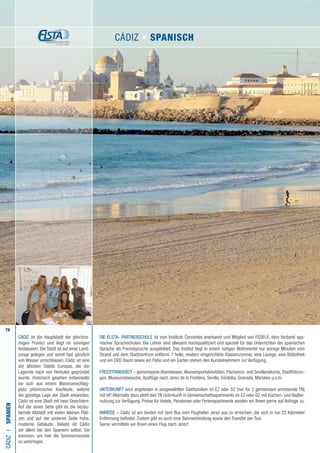 78
DIE ELSTA- PARTNERSCHULE ist vom Instituto Cervantes anerkannt und Mitglied von FEDELE, dem Verband spa-
nischer Sprachschulen. Die Lehrer sind allesamt hochqualifiziert und speziell für das Unterrichten der spanischen
Sprache als Fremdsprache ausgebildet. Das Institut liegt in einem ruhigen Wohnviertel nur wenige Minuten vom
Strand und dem Stadtzentrum entfernt. 7 helle, modern eingerichtete Klassenzimmer, eine Lounge, eine Bibliothek
und ein DVD Raum sowie ein Patio und ein Garten stehen den Kursteilnehmern zur Verfügung.
FREIZEITANGEBOT – gemeinsame Abendessen,Wassersportaktivitäten, Flamenco- und Sevillanakurse, Stadtführun-
gen, Museumsbesuche, Ausflüge nach Jerez de la Frontera, Sevilla, Córdoba, Granada, Marokko u.v.m.
UNTERKUNFT wird angeboten in ausgewählten Gastfamilien im EZ oder DZ (nur für 2 gemeinsam anreisende TN)
mit HP.Alternativ dazu steht den TN Unterkunft in Gemeinschaftsapartments im EZ oder DZ mit Küchen- und Badbe-
nutzung zur Verfügung. Preise für Hotels, Pensionen oder Ferienapartments senden wir Ihnen gerne auf Anfrage zu.
ANREISE – Cádiz ist am besten mit dem Bus vom Flughafen Jerez aus zu erreichen, der sich in nur 22 Kilometer
Entfernung befindet. Zudem gibt es auch eine Bahnverbindung sowie den Transfer per Taxi.
Gerne vermitteln wir Ihnen einen Flug nach Jerez!
CÁDIZI•Spanien
CÁDIZ ist die Hauptstadt der gleichna-
migen Provinz und liegt im sonnigen
Andalusien. Die Stadt ist auf einer Land-
zunge gelegen und somit fast gänzlich
von Wasser umschlossen. Cádiz ist eine
der ältesten Städte Europas, die der
Legende nach von Herkules gegründet
wurde. Historisch gesehen entwickelte
sie sich aus einem Warenumschlag-
platz phönizischer Kaufleute, welche
die günstige Lage der Stadt erkannten.
Cádiz ist eine Stadt mit zwei Gesichtern.
Auf der einen Seite gibt es die bezau-
bernde Altstadt mit vielen kleinen Plät-
zen und auf der anderen Seite hohe,
moderne Gebäude. Beliebt ist Cádiz
vor allem bei den Spaniern selbst. Sie
kommen, um hier die Sommermonate
zu verbringen.
CÁDIZ • Spanisch
 