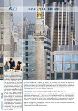 8
Die ELSTA- PARTNERSCHULE ist Mitglied der English UK und vom British Council anerkannt. Alle Lehrkräfte sind
Akademiker und für das Unterrichten von Englisch als Fremd- und Businesssprache qualifiziert. Die Schule hat
mehrere Zentren, welche sich in den angesagten Stadtvierteln Kensington und Chelsea befinden.An zwei Tagen pro
Woche lädt die Schule die TN zum Lunch Club ein. Ein leichter Lunch wird in kleinen Gruppen zusammen mit einem
Sprachtrainer und ab und an mit einem Gastredner eingenommen.
FREIZEITANGEBOT – Wochenendexkursionen, Stadtrundgänge, Pub Besuche, Sport, Kultur u.v.m.
UNTERKUNFT wahlweise in einer Privatunterkunft in Zone 3 im EZ mit Küchen- und Badbenutzung, in sorgfältig
ausgewählten Gastfamilien in Zone 1, 2, oder 3 im EZ/DZ mit Frühstück oder Halbpension, in „Superior Gastfamilien“
(höherer Standard) im EZ mit Frühstück, wahlweise auch mit eigenem Bad, in einem 1-Zimmerstudio mit Kochni-
sche und eigenem Bad (ab 2 Wo. buchbar) in Zone 1 oder 2 sowie in einem 1-Zimmerstudio Economy (ab 2 Wochen
buchbar, im Juli und August ab 4 Wochen) in Zone 1. Preise für Hotelunterkünfte erhalten Sie gerne auf Anfrage.
ANREISE – Sie fliegen nach London Heathrow, Gatwick oder Stansted und fahren vom jeweiligen Flughafen mit der
U-Bahn oder dem Express-Zug ins Stadtzentrum.
Gerne vermitteln wir Ihnen einen Flug nach London!
LondonbERUFI•England
LONDON, die Hauptstadt Englands ist
mit einer Einwohnerzahl von ca. 7,5 Mio.
die größte Stadt Großbritanniens. Die
ursprüngliche Siedlung der Millionen-
metropole lag am Nordufer der Themse
und trägt mittlerweile den Namen City
of London. Eine Sehenswürdigkeit Lon-
dons ist die London Bridge, die bis zur
Eröffnung der Westminster Bridge im
18. Jahrhundert die einzige Brücke über
der gesamten Themse war. Auf jeden
Fall sollte man auch die Tower Bridge
und den Tower of London besichtigen.
In dieser Festung kann man die könig-
lichen Kronjuwelen sehen. Weitere Se-
henswürdigkeiten sind der Buckingham
Palace, der Big Ben, und viele verschie-
dene, architektonisch wertvolle Kirchen.
Vom London Eye, dem größten Riesen-
rad Europas, haben Sie einen faszinie-
renden Blick über ganz London. Nach so
viel Geschichte hat man sich ein wenig
Entspannung in einem der vielen Parks
an der Themse verdient, oder man gönnt
sich eine Bootsfahrt.
LONDON – BERUF • ENGLISCH
 