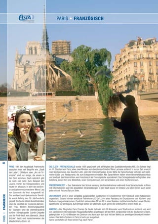 80
PARIS - Mit der Hauptstadt Frankreichs
assoziiert man viel! Begriffe wie „Stadt
der Liebe“, Eiffelturm oder „Arc de Tri-
omphe“ sind nur einige, die einem in
den Sinn kommen. Doch natürlich gibt
es noch viel mehr. Zum Beispiel den
Louvre, früher die Königsresidenz und
heute ein Museum, in dem die berühm-
te und geheimnisumwobene Mona Lisa
von Leonardo da Vinci ausgestellt ist.
Das weltweit wohl bekannteste Gemäl-
de wurde Anfang des 16. Jahrhunderts
gemalt.Bis heute rätseln Kunsthistoriker
über die Identität der mysteriös lächeln-
den Frau. Weitere Anziehungspunkte
für Touristen sind die atemberaubend
schöne Königskapelle Sainte-Chapelle
und die Pont-Neuf, was übersetzt „Neue
Brücke“ heißt und ironischerweise die
älteste Brücke Paris‘ ist.
Die ELSTA- PARTNERSCHULE wurde 1995 gegründet und ist Mitglied des Qualitätsverbandes FLE. Die Schule liegt
im 11. Stadtteil von Paris, etwa zwei Minuten vom berühmten Friedhof Père Lachaise entfernt. In kurzer Zeit erreicht
man Montparnasse, das Quartier Latin, oder die Champs Élysées. In der Nähe der Sprachschule befinden sich zahl-
reiche Cafés und Restaurants, die zum Entspannen einladen. Alle Sprachlehrer haben einen Universitätsabschluss
und sind auf das Unterrichten von Französisch als Fremdsprache spezialisiert. Das Schulgebäude verfügt über eine
Cafeteria, einen Hof, eine Bibliothek, einen Computerraum, ein Sprachlabor und einen Konferenzraum.
FREIZEITANGEBOT – Das Sekretariat der Schule versorgt die Kursteilnehmer während ihres Sprachurlaubs in Paris
mit Informationen über die aktuellsten Veranstaltungen in der Stadt sowie im Umland und steht ihnen auch sonst
jederzeit mit Rat und Tat zur Seite.
UNTERKUNFT wird in einer sorgfältig ausgewählten Gastfamilie im Einzelzimmer mit Frühstück oder Halbpension
angeboten. Zudem können weibliche Teilnehmer (17-26 J.) in einer Residenz im Einzelzimmer mit Küchen- und
Badbenutzung unterkommen. Zusätzlich stehen allen TN ein EZ in einer Residenz mit Kochnische/Bad, sowie Studio-
apartments zur Verfügung. Auf Anfrage bieten wir alternativ auch gerne die Unterkunft in einem Hotel an.
ANREISE – Der Flughafen Paris Charles De Gaulle befindet sich 26 Kilometer vom Stadtzentrum entfernt und wird
von zahlreichen internationalen Fluggesellschaften angeflogen. Mit der RER, vergleichbar mit der deutschen S-Bahn,
gelangt man in 35-40 Minuten ins Zentrum und kann von dort aus mit der Metro zur jeweiligen Unterkunft weiter-
reisen. Das Metro System in Paris ist sehr gut ausgebaut.
Gerne vermitteln wir Ihnen einen Flug nach Paris!
PARISI•Frankreich
PARIS • Französisch
 