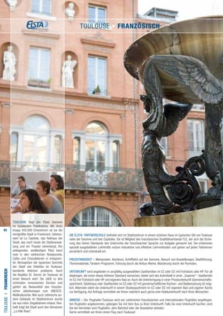 82
TOULOUSE liegt am Fluss Garonne
im Südwesten Frankreichs. Mit ihren
knapp 450.000 Einwohnern ist sie die
viertgrößte Stadt in Frankreich. Sehens-
wert ist Le Capitole, das Rathaus der
Stadt, das noch heute die Stadtverwal-
tung und ein Theater beherbergt. Am
anliegenden, weitläufigen Platz kann
man in den zahlreichen Restaurants,
Cafés und Chocolaterien in entspann-
ter Atmosphäre die typischen Gerichte
der Stadt wie Violettes de Toulouse,
kandierte Veilchen probieren. Auch
die Basilika St. Sernin de Toulouse ist
einen Besuch wert. Sie zählt zu den
schönsten romanischen Kirchen und
gehört als Bestandteil des französi-
schen Jakobsweges zum UNESCO-
Weltkulturerbe. Wie auch zahlreiche an-
dere Gebäude im Stadtzentrum wurde
sie aus roten Ziegelsteinen erbaut. Des-
halb trägt die Stadt auch den Beinamen
„La Ville Rose“.
Die ELSTA- PARTNERSCHULE befindet sich im Stadtzentrum in einem schönen Haus im typischen Stil von Toulouse
nahe der Garonne und des Capitoles. Sie ist Mitglied des französischen Qualitätsverbands FLE, der sich die Siche-
rung des hohen Standards des Unterrichts der französischen Sprache zur Aufgabe gemacht hat. Die erfahrenen
speziell ausgebildeten Lehrkräfte nutzen interaktive und effektive Lehrmethoden und gehen auf jeden Teilnehmer
persönlich und individuell ein.
FREIZEITANGEBOT – Weinproben, Kochkurs, Schifffahrt auf der Garonne, Besuch von Ausstellungen, Stadtführung,
Themenabende, Tandem-Programm, Führung durch die Airbus-Werke, Wanderung durch die Pyrenäen.
UNTERKUNFT wird angeboten in sorgfältig ausgewählten Gastfamilien im EZ oder DZ mit Frühstück oder HP. Für all
diejenigen, die einen etwas höheren Standard wünschen, bietet sich der Aufenthalt in einer „Superior“- Gastfamilie
im EZ mit Frühstück oder HP und eigenem Bad an.Auch die Unterbringung in einer Privatunterkunft (Gemeinschafts-
apartment, Gästehaus oder Gastfamilie) im EZ oder DZ mit gemeinschaftlicher Küchen- und Badbenutzung ist mög-
lich. Alternativ steht die Unterkunft in einem Studioapartment im EZ oder DZ mit eigenem Bad und eigener Küche
zur Verfügung. Auf Anfrage vermitteln wir Ihnen natürlich auch gerne eine Hotelunterkunft nach Ihren Wünschen.
ANREISE – Der Flughafen Toulouse wird von zahlreichen französischen und internationalen Flughäfen angeflogen.
Am Flughafen angekommen, gelangen Sie mit dem Bus zu Ihrer Unterkunft. Falls Sie eine Unterkunft buchen, wird
Sie der Vermieter vom Flughafen, dem Bahnhof oder der Busstation abholen.
Gerne vermitteln wir Ihnen einen Flug nach Toulouse!
ToulouseI•Frankreich
Toulouse • Französisch
 