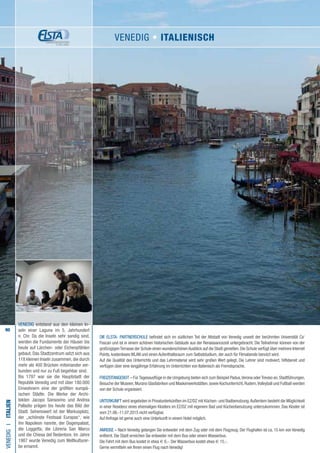 90
VENEDIG entstand aus den kleinen In-
seln einer Lagune im 5. Jahrhundert
n. Chr. Da die Inseln sehr sandig sind,
werden die Fundamente der Häuser bis
heute auf Lärchen- oder Eichenpfählen
gebaut. Das Stadtzentrum setzt sich aus
118 kleinen Inseln zusammen, die durch
mehr als 400 Brücken miteinander ver-
bunden und nur zu Fuß begehbar sind.
Bis 1797 war sie die Hauptstadt der
Republik Venedig und mit über 180.000
Einwohnern eine der größten europä-
ischen Städte. Die Werke der Archi-
tekten Jacopo Sansovino und Andrea
Palladio prägen bis heute das Bild der
Stadt. Sehenswert ist der Markusplatz,
der „schönste Festsaal Europas“, wie
ihn Napoleon nannte, der Dogenpalast,
die Loggetta, die Libreria San Marco
und die Chiesa del Redentore. Im Jahre
1987 wurde Venedig zum Weltkulturer-
be ernannt.
Die ELSTA- PARTNERSCHULE befindet sich im südlichen Teil der Altstadt von Venedig unweit der berühmten Universität Ca‘
Foscari und ist in einem schönen historischen Gebäude aus der Renaissancezeit untergebracht. Die Teilnehmer können von der
großzügigenTerrasse der Schule einen wunderschönenAusblick auf die Stadt genießen.Die Schule verfügt über mehrere Internet
Points, kostenloses WLAN und einen Aufenthaltsraum zum Selbststudium, der auch für Filmabende benutzt wird.
Auf die Qualität des Unterrichts und das Lehrmaterial wird sehr großen Wert gelegt. Die Lehrer sind motiviert, hilfsbereit und
verfügen über eine langjährige Erfahrung im Unterrichten von Italienisch als Fremdsprache.
FREIZEITANGEBOT – FürTagesausflüge in die Umgebung bieten sich zum Beispiel Padua,Verona oderTreviso an.Stadtführungen,
Besuche der Museen,Murano Glasfabriken und Maskenwerkstätten,sowie Kochunterricht,Rudern,Volleyball und Fußball werden
von der Schule organisiert.
UNTERKUNFT wird angeboten in Privatunterkünften im EZ/DZ mit Küchen- und Badbenutzung.Außerdem besteht die Möglichkeit
in einer Residenz eines ehemaligen Klosters im EZ/DZ mit eigenem Bad und Küchenbenutzung unterzukommen. Das Kloster ist
vom 21.06.-11.07.2015 nicht verfügbar.
Auf Anfrage ist gerne auch eine Unterkunft in einem Hotel möglich.
ANREISE – Nach Venedig gelangen Sie entweder mit dem Zug oder mit dem Flugzeug. Der Flughafen ist ca. 15 km von Venedig
entfernt. Die Stadt erreichen Sie entweder mit dem Bus oder einem Wasserbus.
Die Fahrt mit dem Bus kostet in etwa € 6,-. Der Wasserbus kostet etwa € 15,-.
Gerne vermitteln wir Ihnen einen Flug nach Venedig!
VENEDIGI•Italien
VENEDIG • italienisch
 