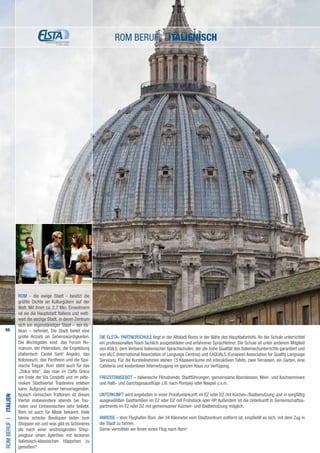 98
Die ELSTA- PARTNERSCHULE liegt in der Altstadt Roms in der Nähe des Hauptbahnhofs. An der Schule unterrichtet
ein professionelles Team fachlich ausgebildeter und erfahrener Sprachlehrer. Die Schule ist unter anderem Mitglied
von ASILS, dem Verband italienischer Sprachschulen, der die hohe Qualität des Italienischunterrichts garantiert und
von IALC (International Association of Language Centres) und EAQUALS (European Association for Quality Language
Services). Für die Kursteilnehmer stehen 15 Klassenräume mit interaktiven Tafeln, zwei Terrassen, ein Garten, eine
Cafeteria und kostenloser Internetzugang im ganzen Haus zur Verfügung.
FREIZEITANGEBOT – italienische Filmabende, Stadtführungen, gemeinsame Abendessen, Wein- und Kochseminare
und Halb- und Ganztagesausflüge z.B. nach Pompeji oder Neapel u.v.m.
UNTERKUNFT wird angeboten in einer Privatunterkunft im EZ oder DZ mit Küchen-/Badbenutzung und in sorgfältig
ausgewählten Gastfamilien im EZ oder DZ mit Frühstück oder HP. Außerdem ist die Unterkunft in Gemeinschaftsa-
partments im EZ oder DZ mit gemeinsamer Küchen- und Badbenutzung möglich.
ANREISE – Vom Flughafen Rom, der 34 Kilometer vom Stadtzentrum entfernt ist, empfiehlt es sich, mit dem Zug in
die Stadt zu fahren.
Gerne vermitteln wir Ihnen einen Flug nach Rom!
romBerufI•Italien
ROM - die ewige Stadt - besitzt die
größte Dichte an Kulturgütern auf der
Welt. Mit ihren ca. 2,7 Mio. Einwohnern
ist sie die Hauptstadt Italiens und welt-
weit die einzige Stadt, in deren Zentrum
sich ein eigenständiger Staat – der Va-
tikan – befindet. Die Stadt bietet eine
große Anzahl an Sehenswürdigkeiten.
Die Wichtigsten sind: das Forum Ro-
manum, der Petersdom, die Engelsburg
(italienisch: Castel Sant‘ Angelo), das
Kolosseum, das Pantheon und die Spa-
nische Treppe. Rom steht auch für das
„Dolce Vita“, das man im Caffè Greco
am Ende der Via Condotti und im pitto-
resken Stadtviertel Trastevere erleben
kann. Aufgrund seiner hervorragenden,
typisch römischen Trattorien ist dieses
Viertel insbesondere abends bei Tou-
risten und Einheimischen sehr beliebt.
Rom ist auch für Mode bekannt. Viele
kleine schicke Boutiquen laden zum
Shoppen ein und was gibt es Schöneres
als nach einer anstrengenden Shop-
pingtour einen Aperitivo mit leckeren
italienisch-klassischen Häppchen zu
genießen?
Rom Beruf • italienisch
 