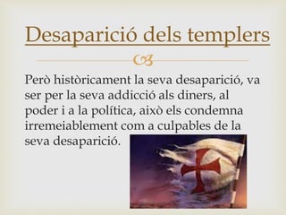 
Però històricament la seva desaparició, va
ser per la seva addicció als diners, al
poder i a la política, això els condemna
irremeiablement com a culpables de la
seva desaparició.
Desaparició dels templers
 