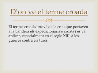 
El terme 'croada' prové de la creu que portaven
a la bandera els expedicionaris o croats i es va
aplicar, especialment en el segle XIII, a les
guerres contra els turcs.
D’on ve el terme croada
 