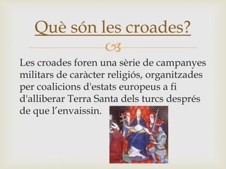
Les croades foren una sèrie de campanyes
militars de caràcter religiós, organitzades
per coalicions d'estats europeus a fi
d'alliberar Terra Santa dels turcs després
de que l’envaissin.
Què són les croades?
 