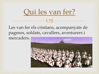 
Les van fer els cristians, acompanyats de
pagesos, soldats, cavallers, aventurers i
mercaders.
Qui les van fer?
 