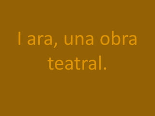 I ara, una obra
teatral.
 
