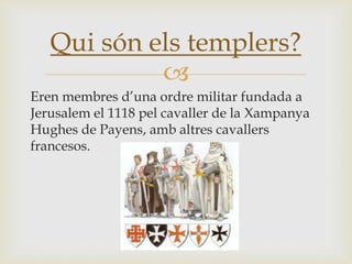 
Eren membres d’una ordre militar fundada a
Jerusalem el 1118 pel cavaller de la Xampanya
Hughes de Payens, amb altres cavallers
francesos.
Qui són els templers?
 