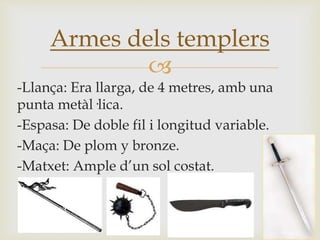 
-Llança: Era llarga, de 4 metres, amb una
punta metàl·lica.
-Espasa: De doble fil i longitud variable.
-Maça: De plom y bronze.
-Matxet: Ample d’un sol costat.
Armes dels templers
 