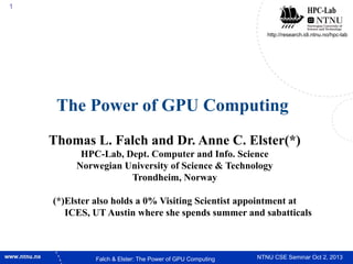 1

http://research.idi.ntnu.no/hpc-lab

The Power of GPU Computing
Thomas L. Falch and Dr. Anne C. Elster(*)
HPC-Lab, Dept. Computer and Info. Science
Norwegian University of Science & Technology
Trondheim, Norway
(*)Elster also holds a 0% Visiting Scientist appointment at
ICES, UT Austin where she spends summer and sabatticals

Falch & Elster: The Power of GPU Computing

NTNU CSE Seminar Oct 2, 2013

 