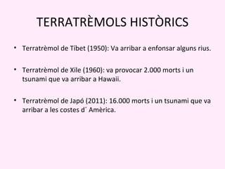 TERRATRÈMOLS HISTÒRICS
• Terratrèmol de Tíbet (1950): Va arribar a enfonsar alguns rius.

• Terratrèmol de Xile (1960): va provocar 2.000 morts i un
  tsunami que va arribar a Hawaii.

• Terratrèmol de Japó (2011): 16.000 morts i un tsunami que va
  arribar a les costes d´ Amèrica.
 