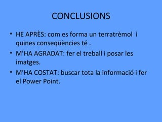 CONCLUSIONS
• HE APRÈS: com es forma un terratrèmol i
  quines conseqüències té .
• M’HA AGRADAT: fer el treball i posar les
  imatges.
• M’HA COSTAT: buscar tota la informació i fer
  el Power Point.
 