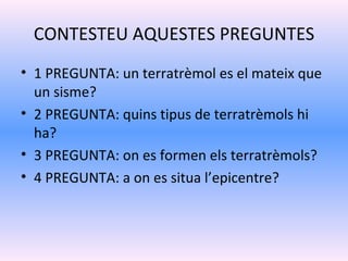 CONTESTEU AQUESTES PREGUNTES
• 1 PREGUNTA: un terratrèmol es el mateix que
  un sisme?
• 2 PREGUNTA: quins tipus de terratrèmols hi
  ha?
• 3 PREGUNTA: on es formen els terratrèmols?
• 4 PREGUNTA: a on es situa l’epicentre?
 