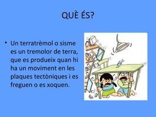 QUÈ ÉS?

• Un terratrèmol o sisme
  es un tremolor de terra,
  que es produeix quan hi
  ha un moviment en les
  plaques tectòniques i es
  freguen o es xoquen.
 