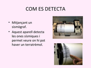COM ES DETECTA

• Mitjançant un
  sismògraf.
• Aquest aparell detecta
  les ones sísmiques i
  permet veure on hi pot
  haver un terratrèmol.
 