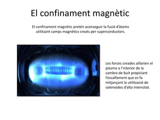 El confinament magnètic
El confinament magnètic pretén aconseguir la fusió d’àtoms
utilitzant camps magnètics creats per superconductors.
Les forces creades aïllarien el
plasma a l’interior de la
cambra de buit propiciant
l’escalfament que es fa
mitjançant la utilització de
solenoides d’alta intensitat.
 