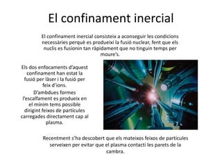 El confinament inercial
El confinament inercial consisteix a aconseguir les condicions
necessàries perquè es produeixi la fusió nuclear, fent que els
nuclis es fusionin tan ràpidament que no tinguin temps per
moure’s.
Els dos enfocaments d’aquest
confinament han estat la
fusió per làser i la fusió per
feix d’ions.
D’ambdues formes
l’escalfament es produeix en
el mínim tems possible
dirigint feixos de partícules
carregades directament cap al
plasma.
Recentment s’ha descobert que els mateixos feixos de partícules
serveixen per evitar que el plasma contacti les parets de la
cambra.
 