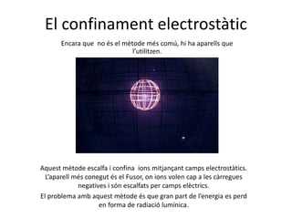 El confinament electrostàtic
Encara que no és el mètode més comú, hi ha aparells que
l’utilitzen.
Aquest mètode escalfa i confina ions mitjançant camps electrostàtics.
L’aparell més conegut és el Fusor, on ions volen cap a les càrregues
negatives i són escalfats per camps elèctrics.
El problema amb aquest mètode és que gran part de l’energia es perd
en forma de radiació lumínica.
 