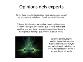 Opinions dels experts
Daniel Clery, reporter i graduat en física teòrica, creu que cal
ser optimistes amb la fusió i l’ampli potencial d’aquesta.
D.Rosen, del laboratori nacional de Lawrence Livermore a
California assegura en un article que la fusió inertial pot
significar una font fiable i prometedora pel futur ja que la
baixa pèrdua d’energia que provoca és tot un avenç.
De forma general, l’opinió
científica és que la fusió té un
futur indubtable però llunyà i
per això cal seguir treballant en
busca de mètodes que ajudin a
apropar-la una mica més.
 
