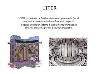 L’ITER
L’ITER, el projecte de fusió nuclear a més gran escala fins al
moment, és un exemple de confinament magnètic.
L’aparell utilitza un sistema d’escalfament per inducció i
controla el plasma per l’ús de camps magnètics.
 