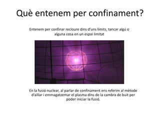 Què entenem per confinament?
Entenem per confinar recloure dins d’uns límits, tancar algú o
alguna cosa en un espai limitat
En la fusió nuclear, al parlar de confinament ens referim al mètode
d’aïllar i emmagatzemar el plasma dins de la cambra de buit per
poder iniciar la fusió.
 