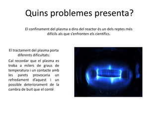 Quins problemes presenta?
El confinament del plasma a dins del reactor és un dels reptes més
difícils als que s’enfronten els científics.
El tractament del plasma porta
diferents dificultats:
Cal recordar que el plasma es
troba a milers de graus de
temperatura i un contacte amb
les parets provocaria un
refredament d’aquest i un
possible deteriorament de la
cambra de buit que el conté
 