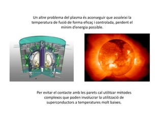 Un altre problema del plasma és aconseguir que assoleixi la
temperatura de fusió de forma eficaç i controlada, perdent el
mínim d’energia possible.
Per evitar el contacte amb les parets cal utilitzar mètodes
complexos que poden involucrar la utilització de
superconductors a temperatures molt baixes.
 