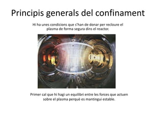 Principis generals del confinament
Hi ha unes condicions que s’han de donar per recloure el
plasma de forma segura dins el reactor.
Primer cal que hi hagi un equilibri entre les forces que actuen
sobre el plasma perquè es mantingui estable.
 