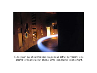 És necessari que el sistema sigui estable i que petites desviacions en el
plasma tornin al seu estat original sense risc destruir tot el conjunt.
 