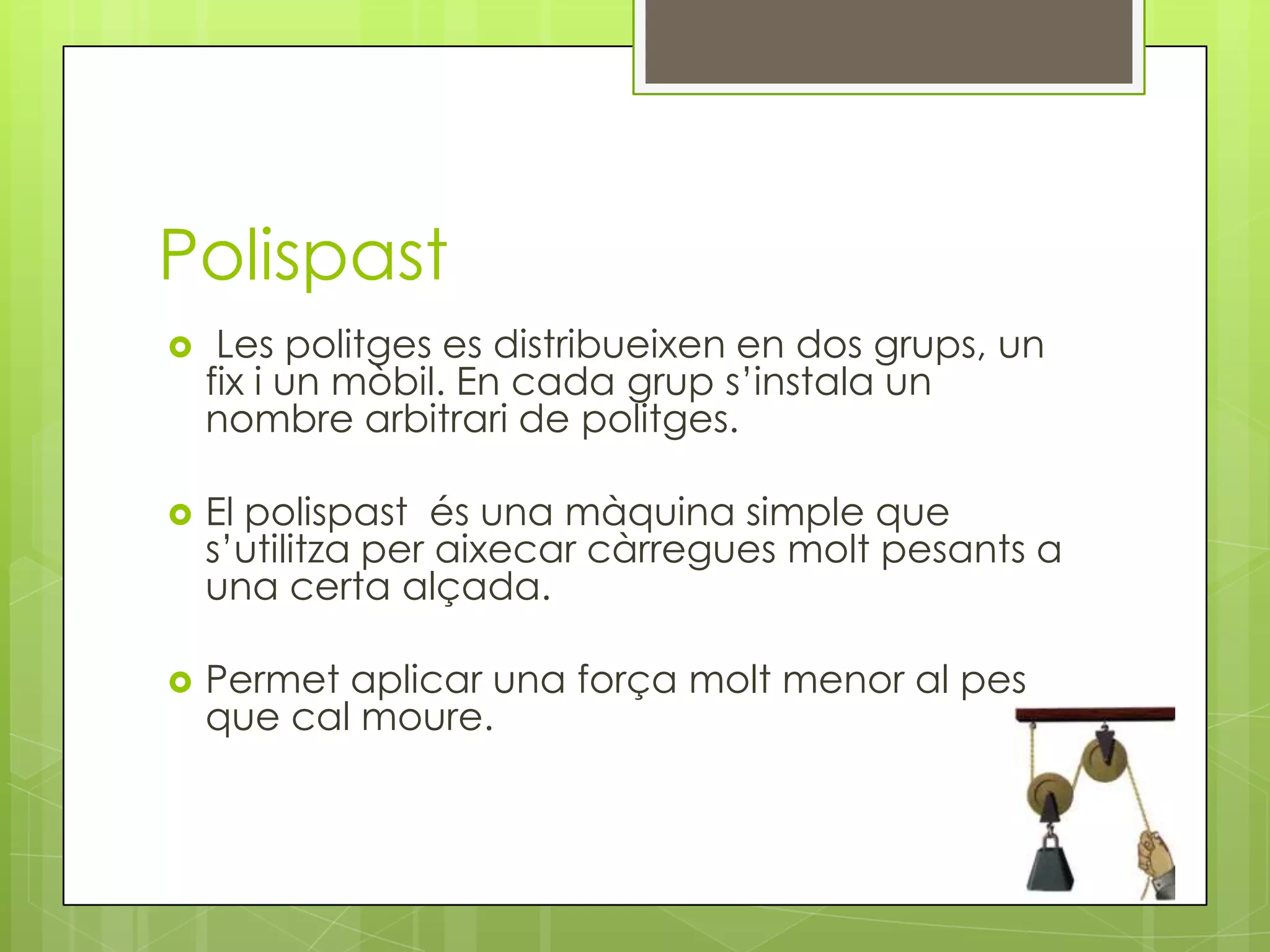 Polispast


Les politges es distribueixen en dos grups, un
fix i un mòbil. En cada grup s’instala un
nombre arbitrari de politges.



El polispast és una màquina simple que
s’utilitza per aixecar càrregues molt pesants a
una certa alçada.



Permet aplicar una força molt menor al pes
que cal moure.

 