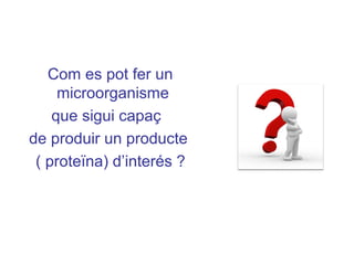 Com es pot fer un
microorganisme
que sigui capaç
de produir un producte
( proteïna) d’interés ?
 
