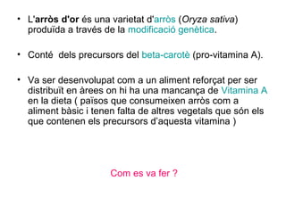 • L'arròs d'or és una varietat d'arròs (Oryza sativa)
produïda a través de la modificació genètica.
• Conté dels precursors del beta-carotè (pro-vitamina A).
• Va ser desenvolupat com a un aliment reforçat per ser
distribuït en àrees on hi ha una mancança de Vitamina A
en la dieta ( països que consumeixen arròs com a
aliment bàsic i tenen falta de altres vegetals que són els
que contenen els precursors d’aquesta vitamina )
Com es va fer ?
 
