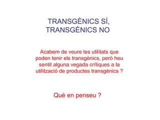 TRANSGÈNICS SÍ,
TRANSGÈNICS NO
Què en penseu ?
Acabem de veure les utilitats que
poden tenir els transgènics, però heu
sentit alguna vegada crítiques a la
utilització de productes transgènics ?
 