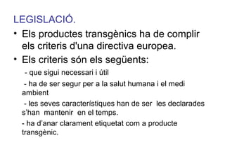 LEGISLACIÓ.
• Els productes transgènics ha de complir
els criteris d'una directiva europea.
• Els criteris són els següents:
- que sigui necessari i útil
- ha de ser segur per a la salut humana i el medi
ambient
- les seves característiques han de ser les declarades
s’han mantenir en el temps.
- ha d’anar clarament etiquetat com a producte
transgènic.
 