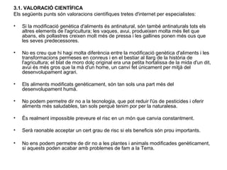 3.1. VALORACIÓ CIENTÍFICA
Els següents punts són valoracions científiques tretes d'internet per especialistes:
• Si la modificació genètica d'aliments és antinatural, són també antinaturals tots els
altres elements de l'agricultura; les vaques, avui, produeixen molta més llet que
abans, els pollastres creixen molt més de pressa i les gallines ponen més ous que
les seves predecessores.
• No es creu que hi hagi molta diferència entre la modificació genètica d'aliments i les
transformacions permeses en conreus i en el bestiar al llarg de la història de
l'agricultura; el blat de moro dolç original era una petita hortalissa de la mida d'un dit,
avui és més gros que la mà d'un home, un canvi fet únicament per mitjà del
desenvolupament agrari.
• Els aliments modificats genèticament, són tan sols una part més del
desenvolupament humà.
• No podem permetre dir no a la tecnologia, que pot reduir l'ús de pesticides i oferir
aliments més saludables, tan sols perquè tenim por per la naturalesa.
• És realment impossible preveure el risc en un món que canvia constantment.
• Serà raonable acceptar un cert grau de risc si els beneficis són prou importants.
• No ens podem permetre de dir no a les plantes i animals modificades genèticament,
si aquests poden acabar amb problemes de fam a la Terra.
 