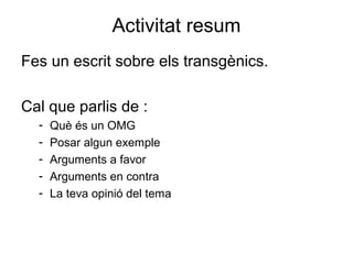 Activitat resum
Fes un escrit sobre els transgènics.
Cal que parlis de :
- Què és un OMG
- Posar algun exemple
- Arguments a favor
- Arguments en contra
- La teva opinió del tema
 