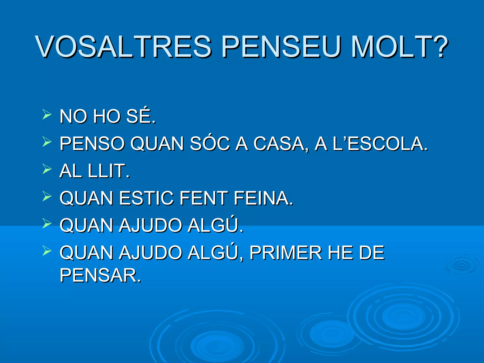 VOSALTRES PENSEU MOLT?VOSALTRES PENSEU MOLT?
 NO HO SÉ.NO HO SÉ.
 PENSO QUAN SÓC A CASA, A L’ESCOLA.PENSO QUAN SÓC A CASA, A L’ESCOLA.
 AL LLIT.AL LLIT.
 QUAN ESTIC FENT FEINA.QUAN ESTIC FENT FEINA.
 QUAN AJUDO ALGÚ.QUAN AJUDO ALGÚ.
 QUAN AJUDO ALGÚ, PRIMER HE DEQUAN AJUDO ALGÚ, PRIMER HE DE
PENSAR.PENSAR.
 