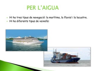  Hi ha tres tipus de navegació: la marítima, la fluvial i la lacustre.
 Hi ha diferents tipus de vaixells:
 
