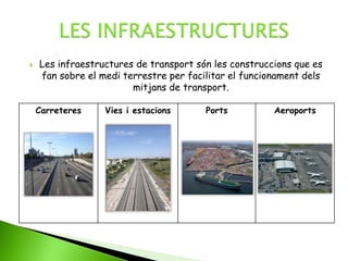  Les infraestructures de transport són les construccions que es
fan sobre el medi terrestre per facilitar el funcionament dels
mitjans de transport.
Carreteres Vies i estacions Ports Aeroports
 