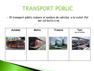  El transport públic redueix el nombre de vehicles a la ciutat. Pot
ser col·lectiu o no.
Autobús Metro Tramvia Taxi
(no col·lectiu)
 