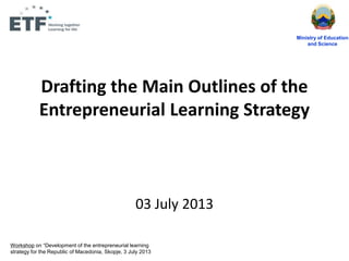 Drafting the Main Outlines of the
Entrepreneurial Learning Strategy
03 July 2013
Ministry of Education
and Science
Workshop on “Development of the entrepreneurial learning
strategy for the Republic of Macedonia, Skopje, 3 July 2013
 