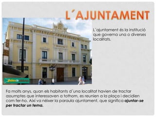 L´ajuntament és la institució
que governa una o diverses
localitats.
Fa molts anys, quan els habitants d´una localitat havien de tractar
assumptes que interessaven a tothom, es reunien a la plaça i decidien
com fer-ho. Així va néixer la paraula ajuntament, que significa ajuntar-se
per tractar un tema.
 