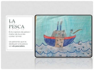 És la captura de peixos i
marisc als rius,a les
costes i al mar.
Les persones que es
dediquen a la pesca
són els pescadors.
 