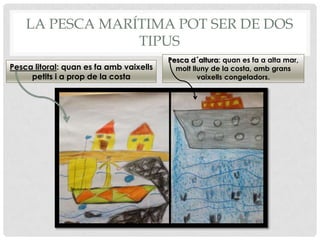 LA PESCA MARÍTIMA POT SER DE DOS
TIPUS
Pesca litoral: quan es fa amb vaixells
petits i a prop de la costa
Pesca d´altura: quan es fa a alta mar,
molt lluny de la costa, amb grans
vaixells congeladors.
 