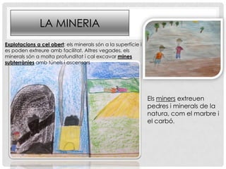 LA MINERIA
Els miners extreuen
pedres i minerals de la
natura, com el marbre i
el carbó.
Explotacions a cel obert: els minerals són a la superfície i
es poden extreure amb facilitat. Altres vegades, els
minerals són a molta profunditat i cal excavar mines
subterrànies amb túnels i ascensors
 
